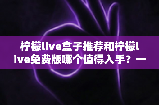柠檬live盒子推荐和柠檬live免费版哪个值得入手？一篇文章帮你选对不花冤枉钱
