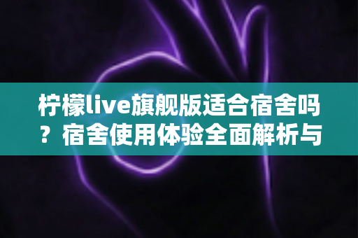 柠檬live旗舰版适合宿舍吗？宿舍使用体验全面解析与实用建议
