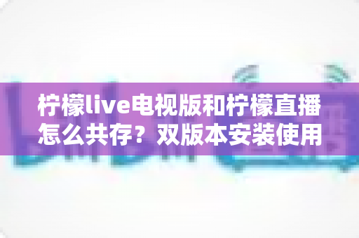 柠檬live电视版和柠檬直播怎么共存?双版本安装使用全攻略详解 柠檬live电视版和柠檬直播怎么共存?双版本安装使用全攻略详解
