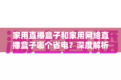家用直播盒子和家用网络直播盒子哪个省电？深度解析功耗差异，帮你选出节能又省钱的直播设备