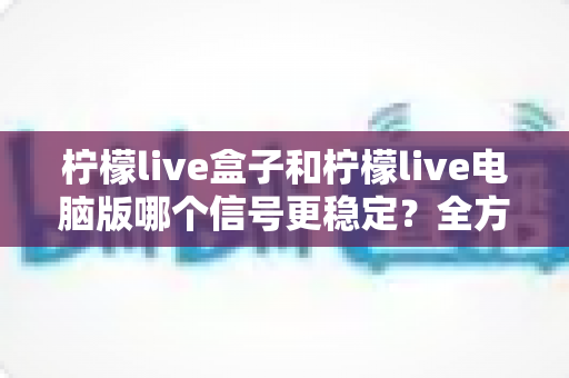 柠檬live盒子和柠檬live电脑版哪个信号更稳定?全方位深度对比与实用优化指南 柠檬live盒子和柠檬live电脑版哪个信号更稳定?全方位深度对比与实用优化指南