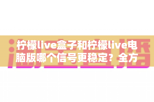 柠檬live盒子和柠檬live电脑版哪个信号更稳定?全方位深度对比与实用优化指南 柠檬live盒子和柠檬live电脑版哪个信号更稳定?全方位深度对比与实用优化指南