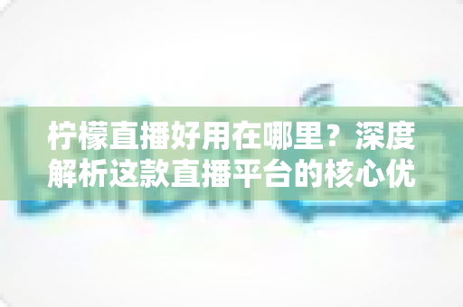 柠檬直播好用在哪里?深度解析这款直播平台的核心优势与真实使用体验 柠檬直播好用在哪里?深度解析这款直播平台的核心优势与真实使用体验