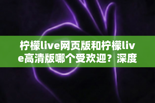 柠檬live网页版和柠檬live高清版哪个受欢迎?深度对比分析与选择指南全解析 柠檬live网页版和柠檬live高清版哪个受欢迎?深度对比分析与选择指南全解析