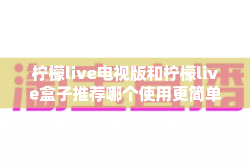柠檬live电视版和柠檬live盒子推荐哪个使用更简单？——新手一看就懂的详细对比指南