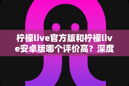 柠檬live官方版和柠檬live安卓版哪个评价高?深度解析两大版本真实口碑 柠檬live官方版和柠檬live安卓版哪个评价高?深度解析两大版本真实口碑