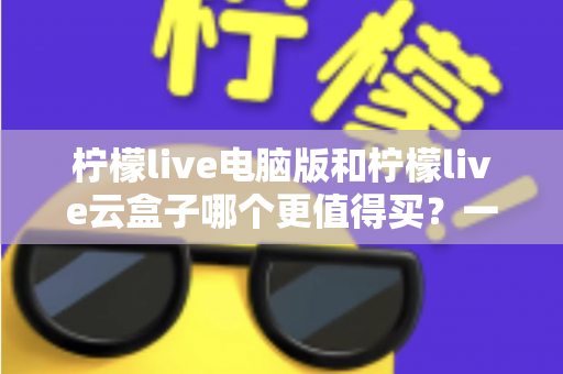 柠檬live电脑版和柠檬live云盒子哪个更值得买？一篇看懂差异、避坑与选购策略的深度对比指南