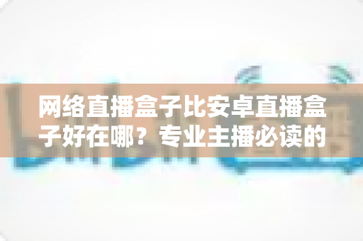 网络直播盒子比安卓直播盒子好在哪？专业主播必读的直播设备选型全解析