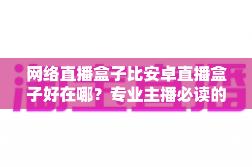 网络直播盒子比安卓直播盒子好在哪？专业主播必读的直播设备选型全解析