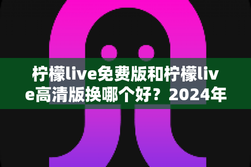 柠檬live免费版和柠檬live高清版换哪个好？2024年最全对比测评帮你做出明智选择