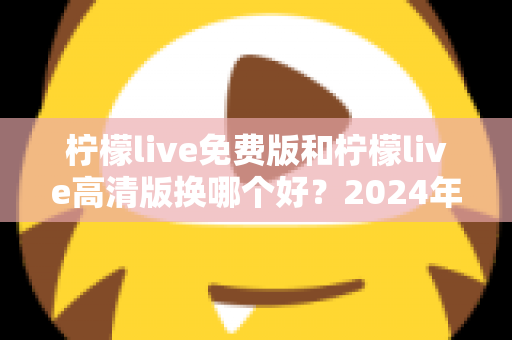 柠檬live免费版和柠檬live高清版换哪个好？2024年最全对比测评帮你做出明智选择