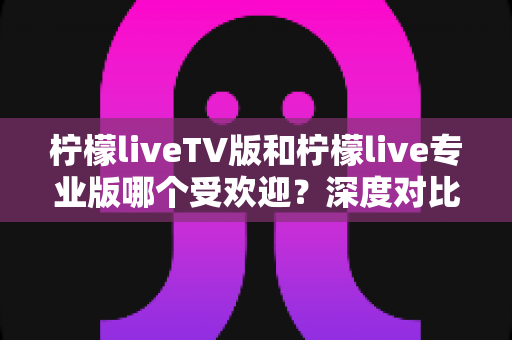 柠檬liveTV版和柠檬live专业版哪个受欢迎？深度对比分析，帮你选出最适合自己的版本
