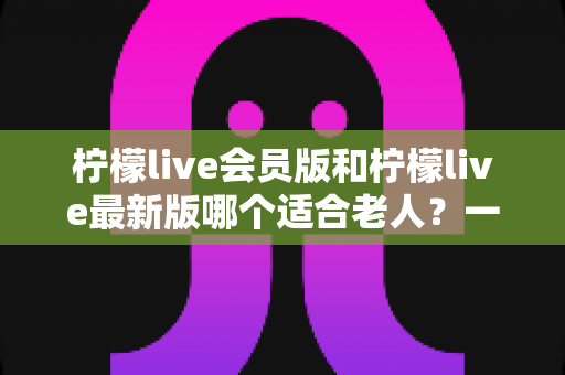 柠檬live会员版和柠檬live最新版哪个适合老人?一文读懂选版本攻略与实用建议 柠檬live会员版和柠檬live最新版哪个适合老人?一文读懂选版本攻略与实用建议