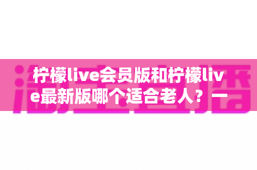 柠檬live会员版和柠檬live最新版哪个适合老人?一文读懂选版本攻略与实用建议 柠檬live会员版和柠檬live最新版哪个适合老人?一文读懂选版本攻略与实用建议