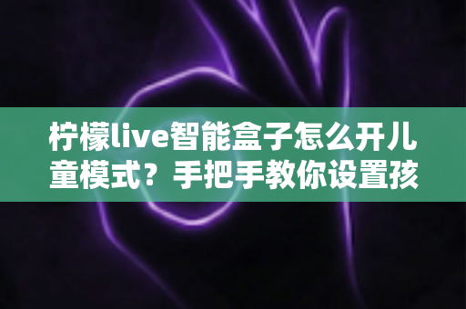 柠檬live智能盒子怎么开儿童模式？手把手教你设置孩子专属观影空间