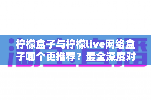 柠檬盒子与柠檬live网络盒子哪个更推荐?最全深度对比评测,帮你选对不踩坑 柠檬盒子与柠檬live网络盒子哪个更推荐?最全深度对比评测,帮你选对不踩坑