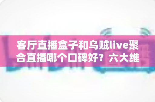 客厅直播盒子和乌贼live聚合直播哪个口碑好？六大维度深度评测帮你选出最适合的直播观看方案