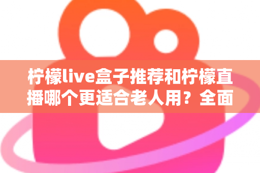 柠檬live盒子推荐和柠檬直播哪个更适合老人用?全面对比与选购指南 柠檬live盒子推荐和柠檬直播哪个更适合老人用?全面对比与选购指南