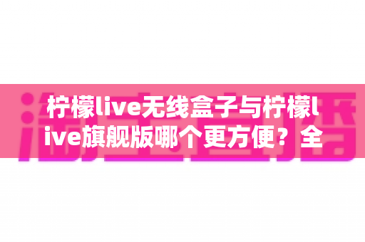 柠檬live无线盒子与柠檬live旗舰版哪个更方便？全方位对比评测帮你选对不选贵