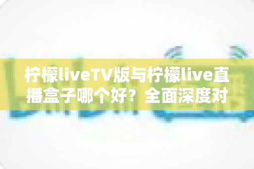 柠檬liveTV版与柠檬live直播盒子哪个好？全面深度对比解析，帮你选出最适合的家庭观影方案