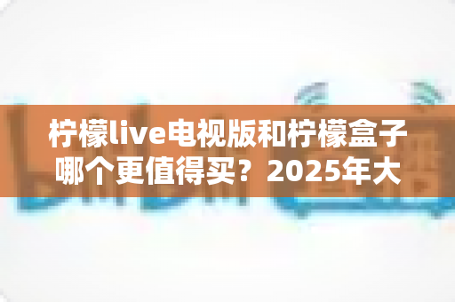 柠檬live电视版和柠檬盒子哪个更值得买？2025年大屏观影选购全攻略与深度对比指南