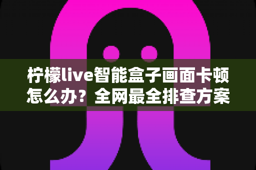 柠檬live智能盒子画面卡顿怎么办？全网最全排查方案与流畅观影优化指南