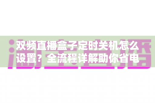 双频直播盒子定时关机怎么设置?全流程详解助你省电护机又省心 双频直播盒子定时关机怎么设置?全流程详解助你省电护机又省心