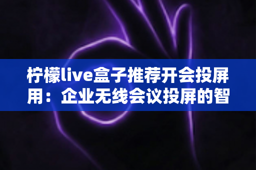 柠檬live盒子推荐开会投屏用:企业无线会议投屏的智能之选全面解析 柠檬live盒子推荐开会投屏用:企业无线会议投屏的智能之选全面解析