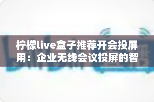柠檬live盒子推荐开会投屏用:企业无线会议投屏的智能之选全面解析 柠檬live盒子推荐开会投屏用:企业无线会议投屏的智能之选全面解析