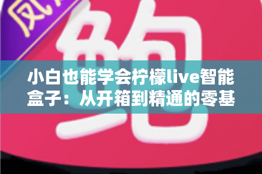 小白也能学会柠檬live智能盒子：从开箱到精通的零基础实战教程