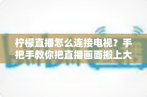柠檬直播怎么连接电视?手把手教你把直播画面搬上大屏幕的完整教程 柠檬直播怎么连接电视?手把手教你把直播画面搬上大屏幕的完整教程