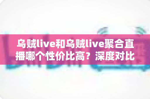 乌贼live和乌贼live聚合直播哪个性价比高?深度对比评测与选购避坑指南 乌贼live和乌贼live聚合直播哪个性价比高?深度对比评测与选购避坑指南
