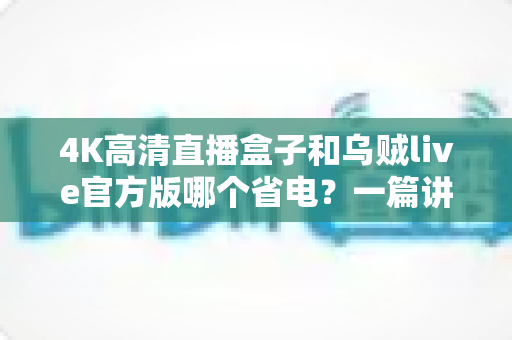 4K高清直播盒子和乌贼live官方版哪个省电?一篇讲透功耗差异的实用省电指南 4K高清直播盒子和乌贼live官方版哪个省电?一篇讲透功耗差异的实用省电指南