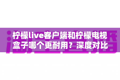 柠檬live客户端和柠檬电视盒子哪个更耐用？深度对比使用寿命与稳定性，看完再选不踩坑
