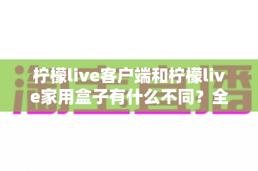 柠檬live客户端和柠檬live家用盒子有什么不同？全面解析两大产品形态的核心差异与选购指南