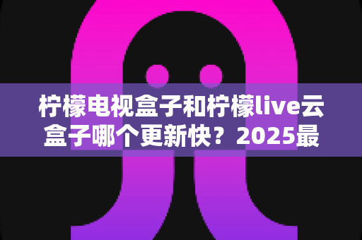柠檬电视盒子和柠檬live云盒子哪个更新快？2025最新深度对比解析，帮你选对家庭观影神器