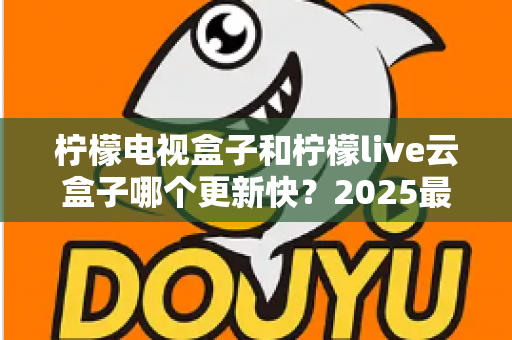 柠檬电视盒子和柠檬live云盒子哪个更新快？2025最新深度对比解析，帮你选对家庭观影神器