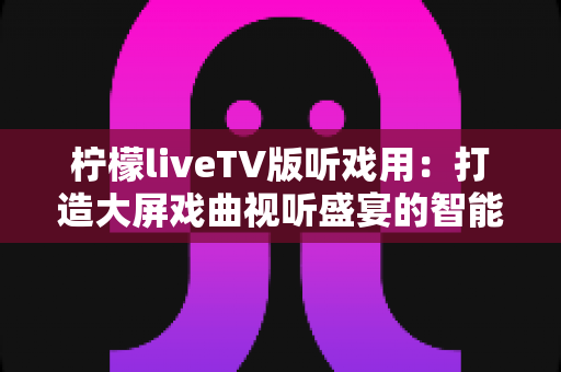 柠檬liveTV版听戏用:打造大屏戏曲视听盛宴的智能电视听戏指南 柠檬liveTV版听戏用:打造大屏戏曲视听盛宴的智能电视听戏指南
