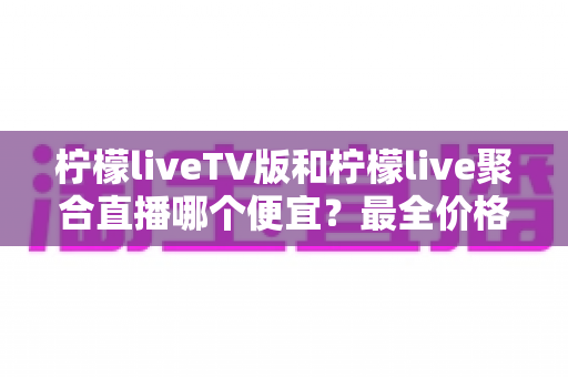 柠檬liveTV版和柠檬live聚合直播哪个便宜？最全价格对比与省钱选购攻略