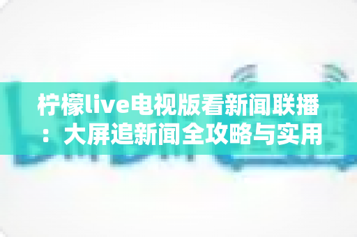 柠檬live电视版看新闻联播:大屏追新闻全攻略与实用技巧全解析 柠檬live电视版看新闻联播:大屏追新闻全攻略与实用技巧全解析