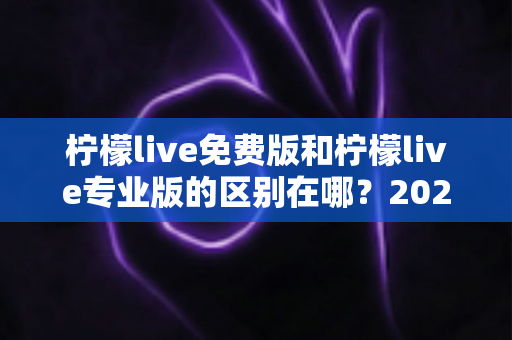 柠檬live免费版和柠檬live专业版的区别在哪？2025最新版本对比全解析，帮你选对不踩坑