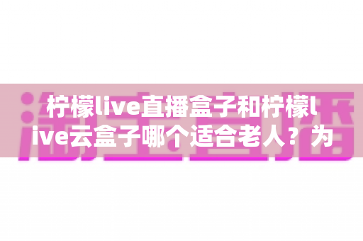 柠檬live直播盒子和柠檬live云盒子哪个适合老人?为长辈挑选电视盒子的完整选购指南 柠檬live直播盒子和柠檬live云盒子哪个适合老人?为长辈挑选电视盒子的完整选购指南