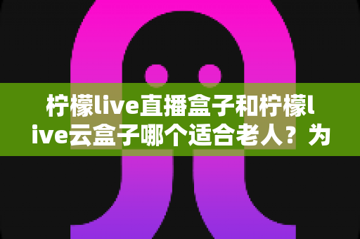 柠檬live直播盒子和柠檬live云盒子哪个适合老人?为长辈挑选电视盒子的完整选购指南 柠檬live直播盒子和柠檬live云盒子哪个适合老人?为长辈挑选电视盒子的完整选购指南