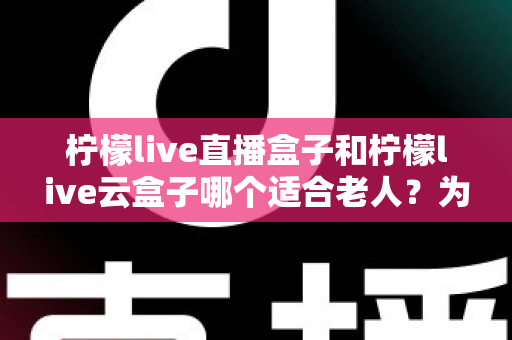 柠檬live直播盒子和柠檬live云盒子哪个适合老人?为长辈挑选电视盒子的完整选购指南 柠檬live直播盒子和柠檬live云盒子哪个适合老人?为长辈挑选电视盒子的完整选购指南