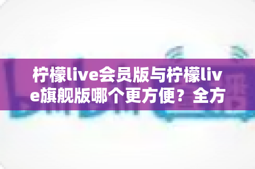 柠檬live会员版与柠檬live旗舰版哪个更方便?全方位对比助你轻松选对版本 柠檬live会员版与柠檬live旗舰版哪个更方便?全方位对比助你轻松选对版本