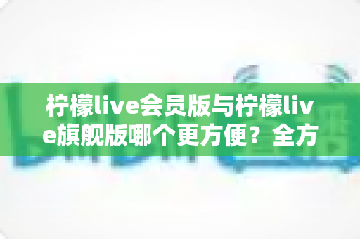 柠檬live会员版与柠檬live旗舰版哪个更方便？全方位对比助你轻松选对版本