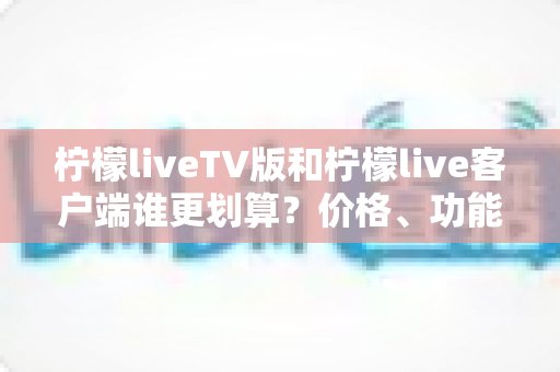 柠檬liveTV版和柠檬live客户端谁更划算？价格、功能与体验全方位深度对比指南