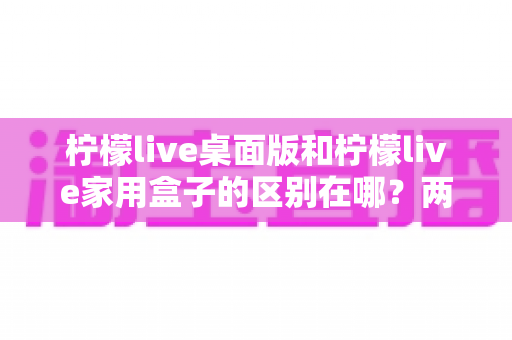 柠檬live桌面版和柠檬live家用盒子的区别在哪？两大版本全方位深度对比，帮你选对直播利器