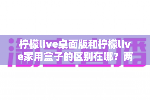 柠檬live桌面版和柠檬live家用盒子的区别在哪？两大版本全方位深度对比，帮你选对直播利器