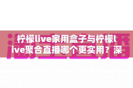 柠檬live家用盒子与柠檬live聚合直播哪个更实用？深度对比帮你选对家庭观影方案